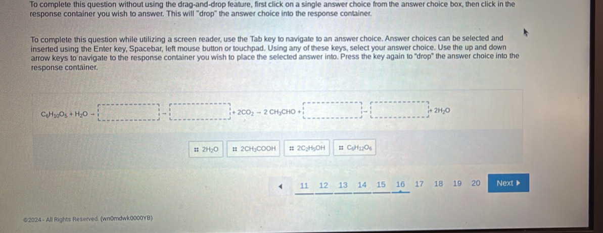 To complete this question without using the drag-and-drop feature, first click on a single answer choice from the answer choice box, then click in the 
response container you wish to answer. This will "drop" the answer choice into the response container. 
To complete this question while utilizing a screen reader, use the Tab key to navigate to an answer choice. Answer choices can be selected and 
inserted using the Enter key, Spacebar, left mouse button or touchpad. Using any of these keys, select your answer choice. Use the up and down 
arrow keys to navigate to the response container you wish to place the selected answer into. Press the key again to "drop" the answer choice into the 
response container
CH_3CHO A(1,-(-),(-),(-))
+2H_2
: 2CH₃COOH :: OH ::
11 12 13 14 17 18 19 20 Next▶ 
©2024 - All Rights Reserved. (wn0mdwk0000YB)