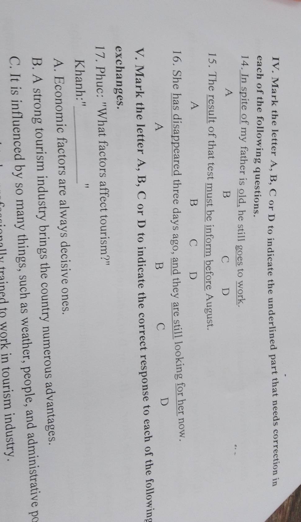 Mark the letter A, B, C or D to indicate the underlined part that needs correction in
each of the following questions.
14. In spite of my father is old, he still goes to work.
A
B C D
15. The result of that test must be inform before August.
A
B C D
16. She has disappeared three days ago, and they are still looking for her now.
A
B
C
D
V. Mark the letter A, B, C or D to indicate the correct response to each of the following
exchanges.
17. Phuc: "What factors affect tourism?"
Khanh:"_
"
A. Economic factors are always decisive ones.
B. A strong tourism industry brings the country numerous advantages.
C. It is influenced by so many things, such as weather, people, and administrative po
ally trained to work in tourism industry.