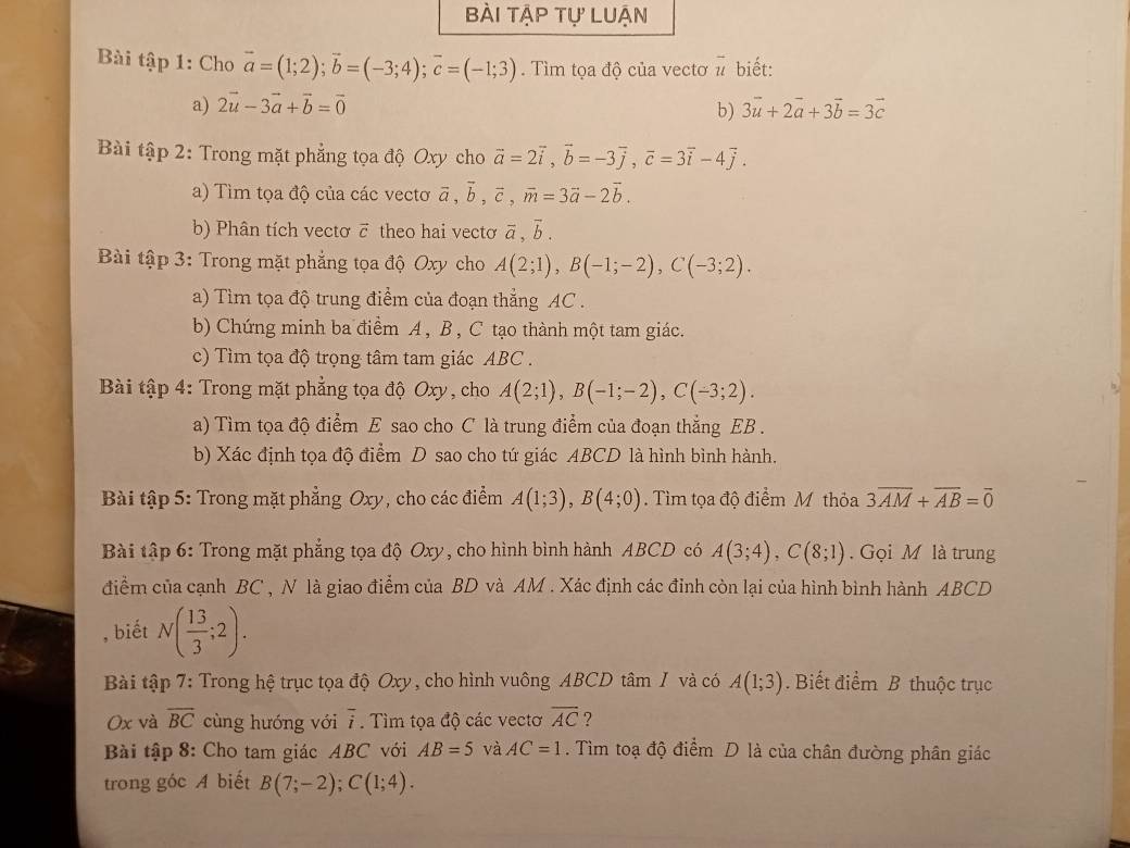 bÀi tập tự Luận
Bài tập 1: Cho vector a=(1;2);vector b=(-3;4);vector c=(-1;3). Tìm tọa độ của vectơ # biết:
a) 2vector u-3vector a+vector b=vector 0 3vector u+2vector a+3vector b=3vector c
b)
Bài tập 2: Trong mặt phẳng tọa độ Oxy cho vector a=2vector i,vector b=-3vector j,vector c=3vector i-4vector j.
a) Tìm tọa độ của các vectơ vector a,vector b,vector c,vector m=3vector a-2vector b.
b) Phân tích vectơ ē theo hai vectơ overline a,overline b.
Bài tập 3: Trong mặt phẳng tọa độ Oxy cho A(2;1),B(-1;-2),C(-3;2).
a) Tìm tọa độ trung điểm của đoạn thẳng AC .
b) Chứng minh ba điểm A , B , C tạo thành một tam giác.
c) Tìm tọa độ trọng tâm tam giác ABC.
Bài tập 4: Trong mặt phẳng tọa độ Oxy, cho A(2;1),B(-1;-2),C(-3;2).
a) Tìm tọa độ điểm E sao cho C là trung điểm của đoạn thắng EB .
b) Xác định tọa độ điểm D sao cho tứ giác ABCD là hình bình hành.
Bài tập 5: Trong mặt phẳng Oxy, cho các điểm A(1;3),B(4;0). Tìm tọa độ điểm M thỏa 3overline AM+overline AB=overline 0
Bài tập 6: Trong mặt phẳng tọa độ Oxy, cho hình bình hành ABCD có A(3;4),C(8;1).  Gọi M là trung
điểm của cạnh BC , N là giao điểm của BD và AM . Xác định các đỉnh còn lại của hình bình hành ABCD
, biết N( 13/3 ;2).
Bài tập 7: Trong hệ trục tọa độ Oxy, cho hình vuông ABCD tâm I và có A(1;3). Biết điểm B thuộc trục
0x và overline BC cùng hướng với overline i. Tìm tọa độ các vectơ overline AC ?
Bài tập 8: Cho tam giác ABC với AB=5 và AC=1. Tìm toạ độ điểm D là của chân đường phân giác
trong góc A biết B(7;-2);C(1;4).