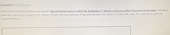 Write a 4-8 complete sentence paragraph discussing two ways in which the September 11 attacks continue to affect American society today. Provide at 
least two reasons to support your answer. Please site your sources, if any, and use your own words to receive full credit. No credit will be given for 
copled answers