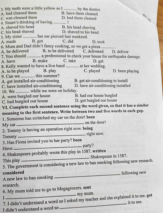 My teeth were a little yellow so I _by the dentist.
A. had cleaned them B. have them cleaned
C. was cleaned them D. had them cleaned
4. Stuart’s thinking of having _!
A. shaved his head B. his head shaving
C. his head shaved D. shaved to his head
5. My sister _her ear pierced last weekend.
A. made B. got C. did D. took
6. Mum and Dad didn’t fancy cooking, so we got a pizza_
A. be delivered B. to be delivered C. delivered D. deliver
7. You should _a professional to check your house for earthquake damage.
A. have B. make C. take D. get
8. Kelly wanted to have a live band _at her wedding.
A. to be played B. play C. played D. been playing
9. Can we _this summer?
A. get installed air-conditioning B. get air-conditioning to install
C. have installed air-conditioning D. have air-conditioning installed
10. We_ while we were on holiday.
A. were burgled our house B. had our house burgled
C. had burgled our house D. got burgled our house
VI. Complete each second sentence using the word given, so that it has a similar
meaning to the first sentence. Write between two and five words in each gap.
1. Someone has scratched my car on the door! been
My car_ on the door!
2. Tommy is having an operation right now. being
Tommy_ right now.
3. Has Fiona invited you to her party? been
Have_ party?
4. Shakespeare probably wrote this play in 1587. written
This play _Shakespeare in 1587.
5. The government is considering a new law to ban smoking following new research.
considered
A new law to ban smoking _following new
research.
6. My mum told me to go to Megagrocers. sent
my mum.
I
7. I didn’t understand a word so I asked my teacher and she explained it to me. got
I didn’t understand a word so _it to me.