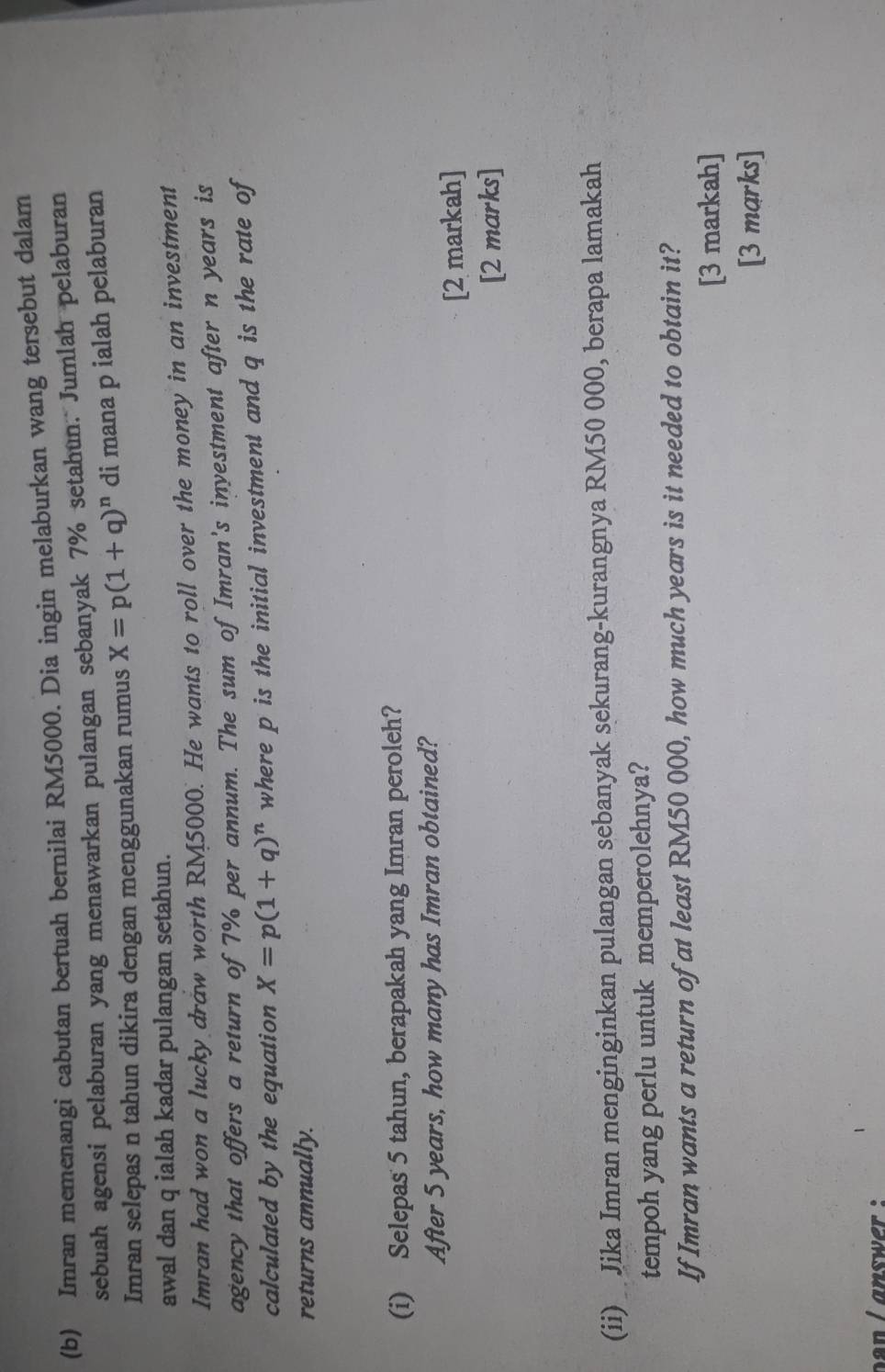 Imran memenangi cabutan bertuah bernilai RM5000. Dia ingin melaburkan wang tersebut dalam 
sebuah agensi pelaburan yang menawarkan pulangan sebanyak 7% setahun. Jumlah pelaburan 
Imran selepas n tahun dikira dengan menggunakan rumus X=p(1+q)^n di mana p ialah pelaburan 
awal dan q ialah kadar pulangan setahun. 
Imran had won a lucky draw worth RM5000. He wants to roll over the money in an investment 
agency that offers a return of 7% per annum. The sum of Imran's inyestment after n years is 
calculated by the equation X=p(1+q)^n where p is the initial investment and q is the rate of 
returns annually. 
(i) Selepas 5 tahun, berapakah yang Imran peroleh? 
After 5 years, how many has Imran obtained? 
[2 markah] 
[2 marks] 
(ii) Jika Imran menginginkan pulangan sebanyak sekurang-kurangnya RM50 000, berapa lamakah 
tempoh yang perlu untuk memperolehnya? 
If Imran wants a return of at least RM50 000, how much years is it needed to obtain it? 
[3 markah] 
[3 marks] 
an answer :