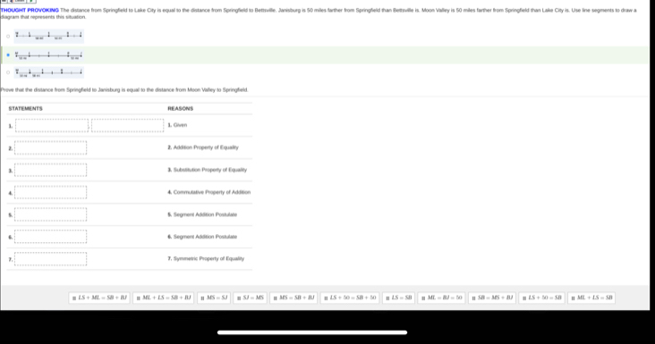 diagram that represents this situation. THOUGHT PROVOKING The distance from Springfield to Lake City is equal to the distance from Springfleld to Bettsville. Janisburg is 50 miles farthr rom Springfield than Bettsville is on Valley is 50 miles farther from Springflield than Lake City is. Use line segments to raw
_  _ 
_ _ 
_  ` _ 
Prove that the distance from Springfield to Janisburg is equal to the distance from Moon Valley to Springfield.
S
1
2
3
4
#
LS+ML=SB+BJ ML+LS=SB+BJ MS=SJ SJ=MS MN=58=8.8.1 LS+50=SB+50 m LS=SB ML=BI=50 m SB=MS=BJ LS+50=SB ML+LS=SB