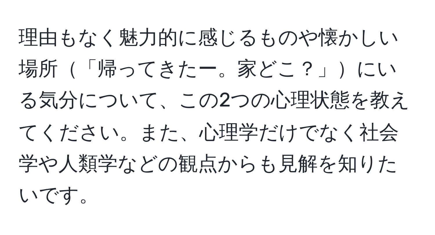 理由もなく魅力的に感じるものや懐かしい場所「帰ってきたー。家どこ？」にいる気分について、この2つの心理状態を教えてください。また、心理学だけでなく社会学や人類学などの観点からも見解を知りたいです。