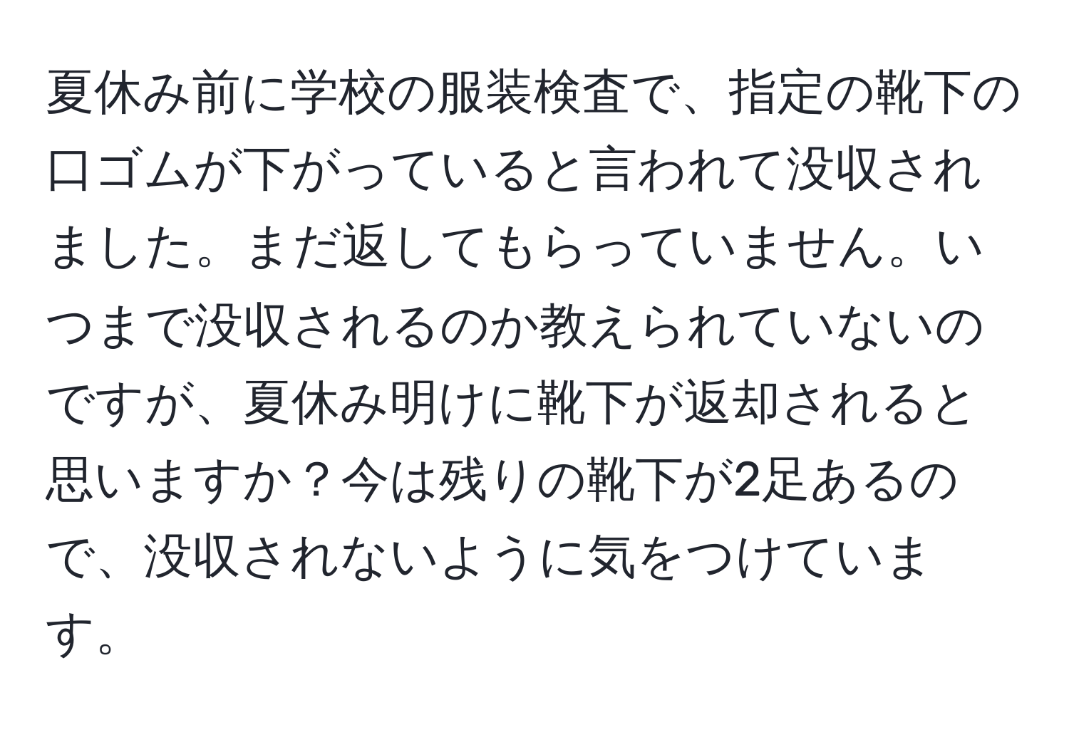 夏休み前に学校の服装検査で、指定の靴下の口ゴムが下がっていると言われて没収されました。まだ返してもらっていません。いつまで没収されるのか教えられていないのですが、夏休み明けに靴下が返却されると思いますか？今は残りの靴下が2足あるので、没収されないように気をつけています。