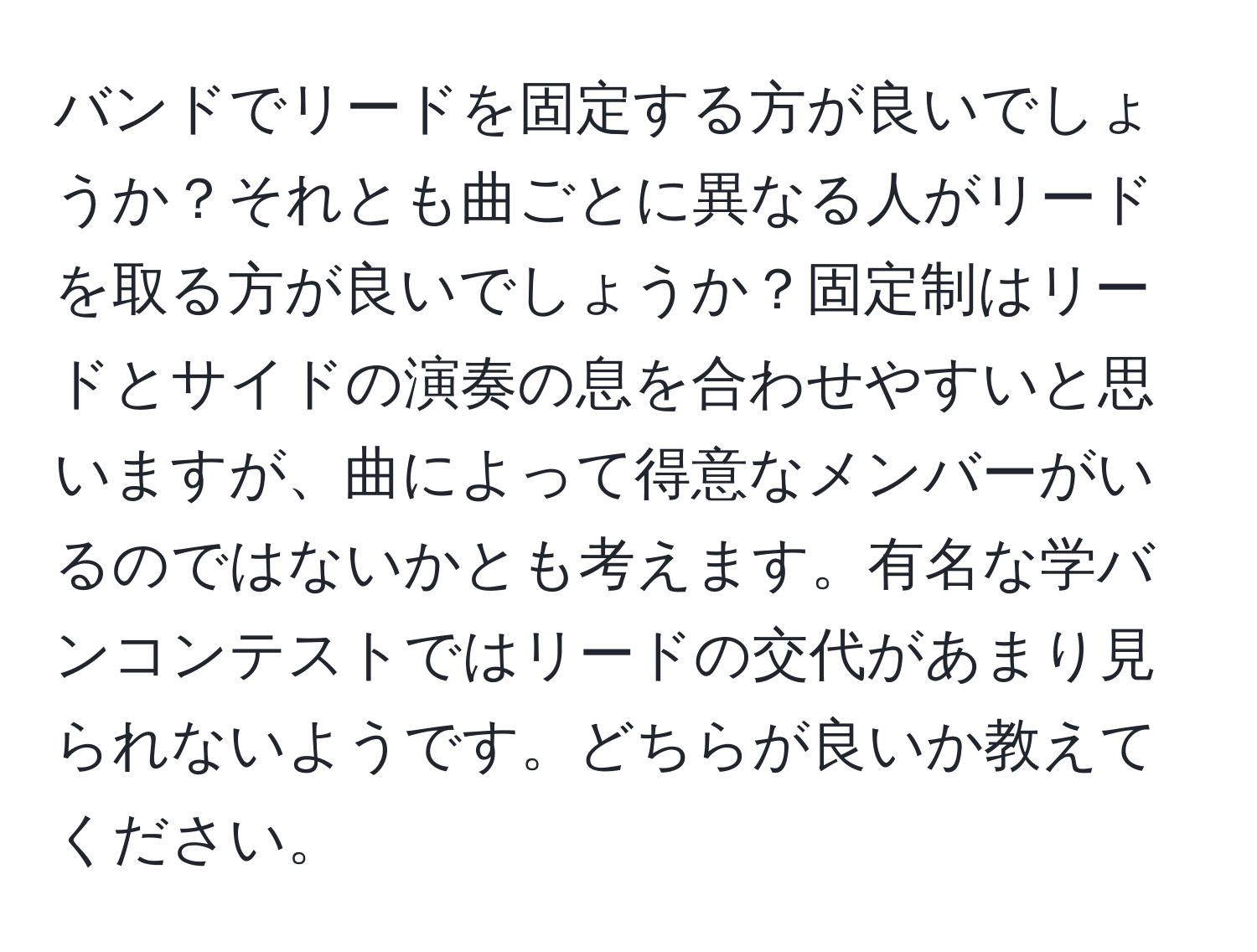 バンドでリードを固定する方が良いでしょうか？それとも曲ごとに異なる人がリードを取る方が良いでしょうか？固定制はリードとサイドの演奏の息を合わせやすいと思いますが、曲によって得意なメンバーがいるのではないかとも考えます。有名な学バンコンテストではリードの交代があまり見られないようです。どちらが良いか教えてください。