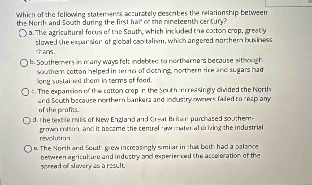 Which of the following statements accurately describes the relationship between
the North and South during the first half of the nineteenth century?
a. The agricultural focus of the South, which included the cotton crop, greatly
slowed the expansion of global capitalism, which angered northern business
titans.
b. Southerners in many ways felt indebted to northerners because although
southern cotton helped in terms of clothing, northern rice and sugars had
long sustained them in terms of food.
c. The expansion of the cotton crop in the South increasingly divided the North
and South because northern bankers and industry owners failed to reap any
of the profits.
d. The textile mills of New England and Great Britain purchased southern-
grown cotton, and it became the central raw material driving the industrial
revolution.
e. The North and South grew increasingly similar in that both had a balance
between agriculture and industry and experienced the acceleration of the
spread of slavery as a result.