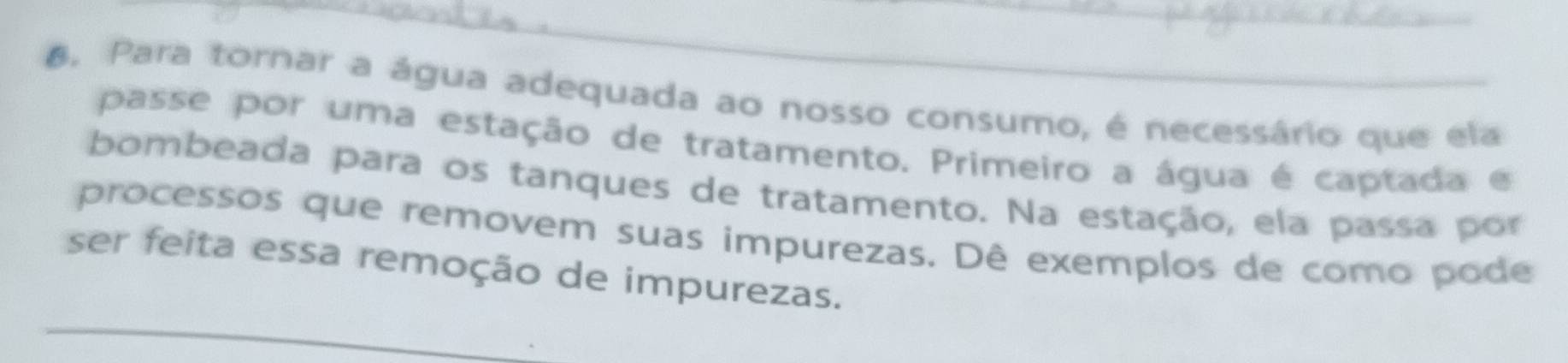 Para tornar a água adequada ao nosso consumo, é necessário que ela 
passe por uma estação de tratamento. Primeiro a água é captada e 
bombeada para os tanques de tratamento. Na estação, ela passa por 
processos que removem suas impurezas. Dê exemplos de como pode 
_ 
ser feita essa remoção de impurezas.