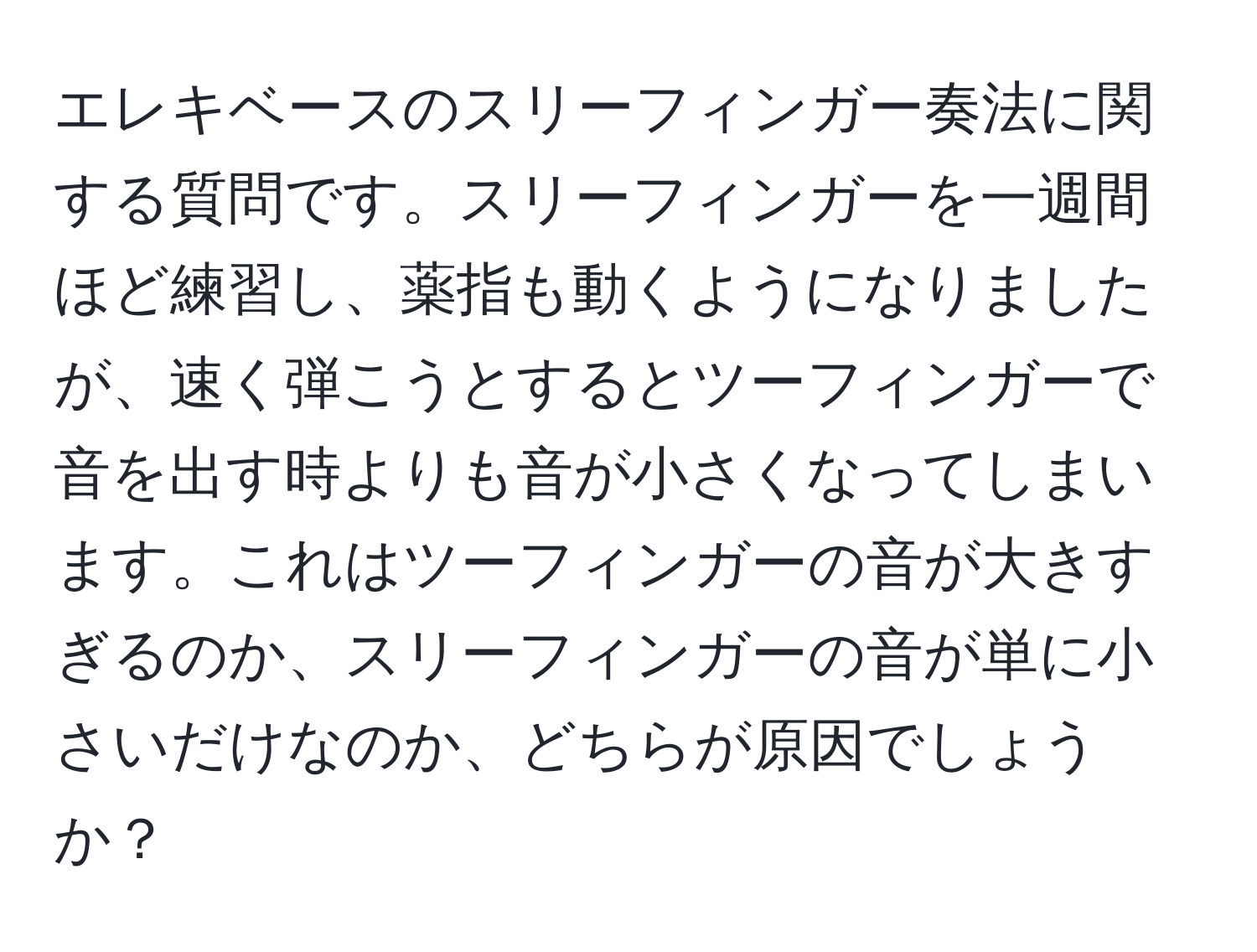 エレキベースのスリーフィンガー奏法に関する質問です。スリーフィンガーを一週間ほど練習し、薬指も動くようになりましたが、速く弾こうとするとツーフィンガーで音を出す時よりも音が小さくなってしまいます。これはツーフィンガーの音が大きすぎるのか、スリーフィンガーの音が単に小さいだけなのか、どちらが原因でしょうか？