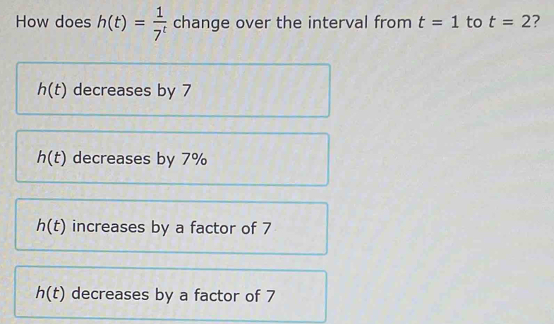 How does h(t)= 1/7^t  change over the interval from t=1 to t=2 7
h(t) decreases by 7
h(t) decreases by 7%
h(t) increases by a factor of 7
h(t) decreases by a factor of 7