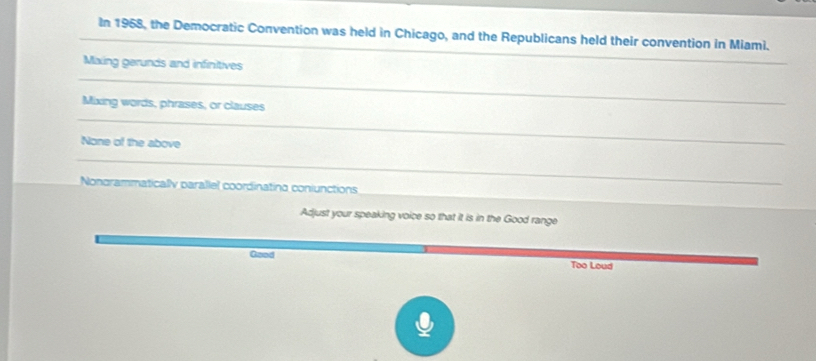 In 1958, the Democratic Convention was held in Chicago, and the Republicans held their convention in Miami.
_
Maxing gerunds and infinitives
_
_
Mixing words, phrases, or clauses
None of the above
_
Nongrammatically parallel coordinating coniunctions
Adjust your speaking voice so that it is in the Good range
Good Too Loud