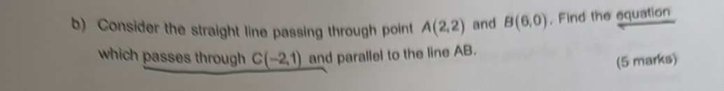 Consider the straight line passing through point A(2,2) and B(6,0) , Find the equation 
which passes through C(-2,1) and parallel to the line AB. 
(5 marks)