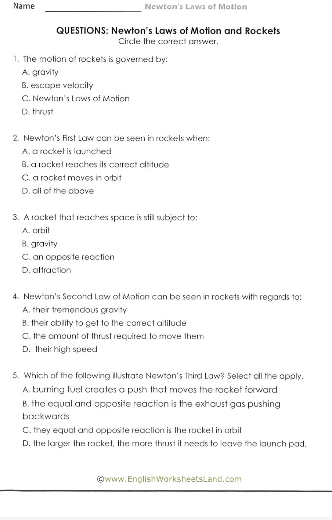 Name _Newton’s Laws of Motion
QUESTIONS: Newton's Laws of Motion and Rockets
Circle the correct answer.
1. The motion of rockets is governed by:
A. gravity
B. escape velocity
C. Newton's Laws of Motion
D. thrust
2. Newton's First Law can be seen in rockets when:
A. a rocket is launched
B. a rocket reaches its correct altitude
C. a rocket moves in orbit
D. all of the above
3. A rocket that reaches space is still subject to:
A. orbit
B. gravity
C. an opposite reaction
D. attraction
4. Newton's Second Law of Motion can be seen in rockets with regards to:
A. their tremendous gravity
B. their ability to get to the correct altitude
C. the amount of thrust required to move them
D. their high speed
5. Which of the following illustrate Newton's Third Law? Select all the apply.
A. burning fuel creates a push that moves the rocket forward
B. the equal and opposite reaction is the exhaust gas pushing
backwards
C. they equal and opposite reaction is the rocket in orbit
D. the larger the rocket, the more thrust it needs to leave the launch pad.
©www.EnglishWorksheetsLand.com