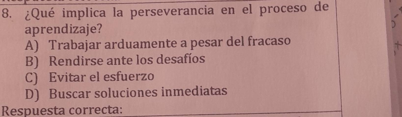 ¿Qué implica la perseverancia en el proceso de
aprendizaje?
A) Trabajar arduamente a pesar del fracaso
B) Rendirse ante los desafíos
C) Evitar el esfuerzo
D) Buscar soluciones inmediatas
Respuesta correcta: