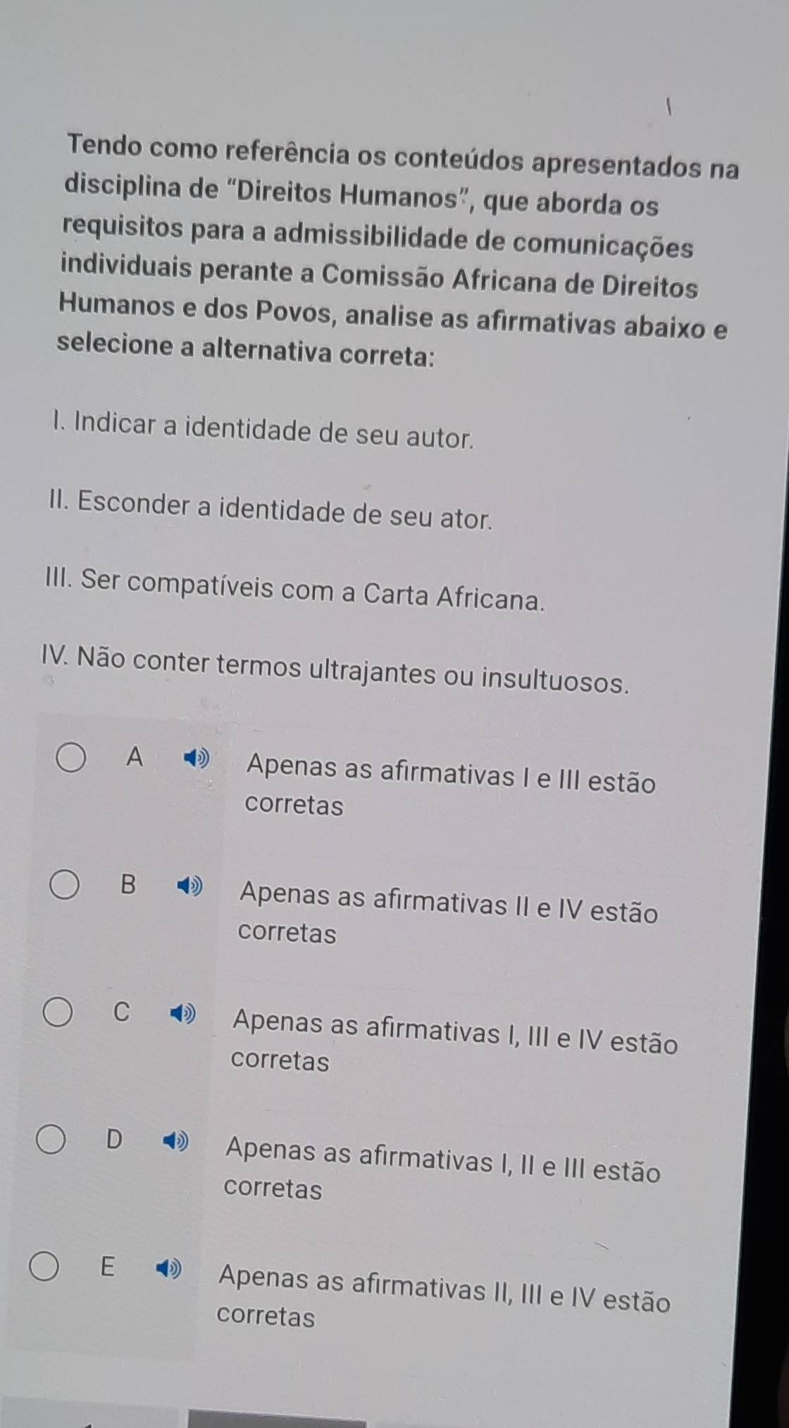 Tendo como referência os conteúdos apresentados na
disciplina de “Direitos Humanos”, que aborda os
requisitos para a admissibilidade de comunicações
individuais perante a Comissão Africana de Direitos
Humanos e dos Povos, analise as afirmativas abaixo e
selecione a alternativa correta:
I. Indicar a identidade de seu autor.
II. Esconder a identidade de seu ator.
III. Ser compatíveis com a Carta Africana.
IV. Não conter termos ultrajantes ou insultuosos.
A
Apenas as afirmativas I e III estão
corretas
B
Apenas as afirmativas II e IV estão
corretas
C
Apenas as afirmativas I, III e IV estão
corretas
D Apenas as afirmativas I, II e III estão
corretas
E Apenas as afirmativas II, III e IV estão
corretas