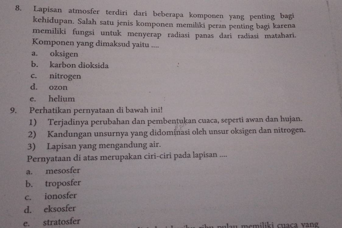 Lapisan atmosfer terdiri dari beberapa komponen yang penting bagi
kehidupan. Salah satu jenis komponen memiliki peran penting bagi karena
memiliki fungsi untuk menyerap radiasi panas dari radiasi matahari.
Komponen yang dimaksud yaitu ....
a. oksigen
b. karbon dioksida
c. nitrogen
d. ozon
e. helium
9. Perhatikan pernyataan di bawah ini!
1) Terjadinya perubahan dan pembentukan cuaca, seperti awan dan hujan.
2) Kandungan unsurnya yang didominasi oleh unsur oksigen dan nitrogen.
3) Lapisan yang mengandung air.
Pernyataan di atas merupakan ciri-ciri pada lapisan ....
a. mesosfer
b. troposfer
c. ionosfer
d. eksosfer
e. stratosfer memiliki cuaca vang