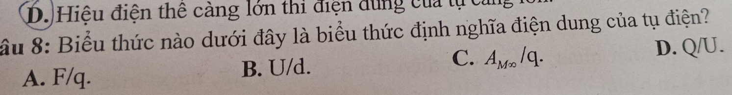 D. Hiệu điện thể càng lớn thi điện dùng của tự cản
ầu 8: Biểu thức nào dưới đây là biểu thức định nghĩa điện dung của tụ điện?
A. F/q. B. U/d. C. A_M∈fty /q. D. Q/U.