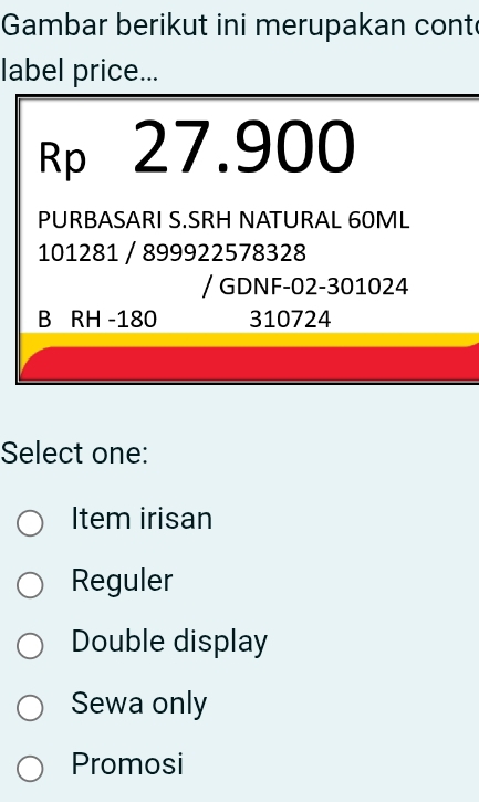 Gambar berikut ini merupakan cont
label price...
Rp 27.900
PURBASARI S.SRH NATURAL 60ML
101281 / 899922578328
/ GDNF-02-301024
B RH -180 310724
Select one:
Item irisan
Reguler
Double display
Sewa only
Promosi