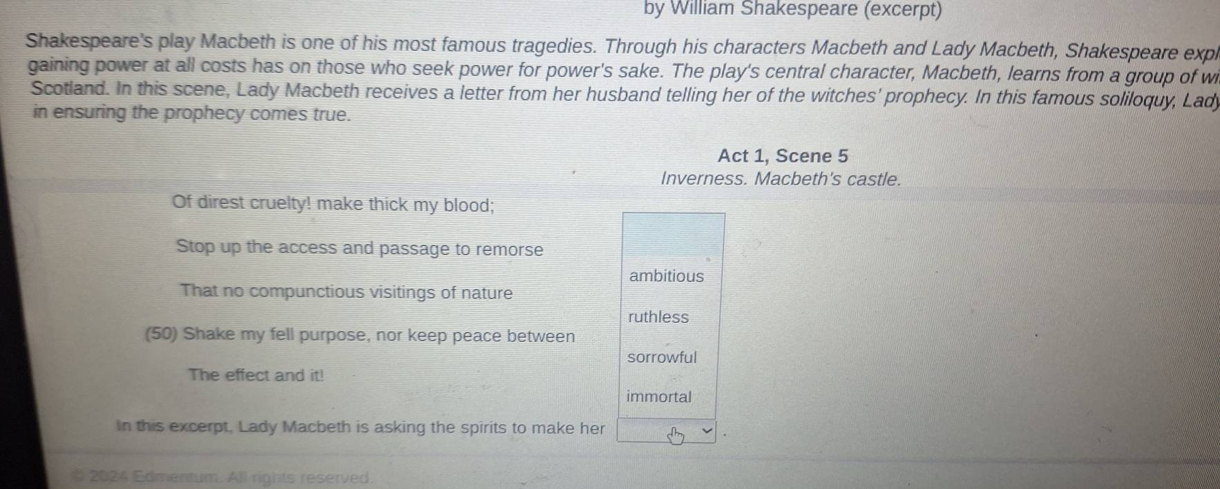 by William Shakespeare (excerpt) 
Shakespeare's play Macbeth is one of his most famous tragedies. Through his characters Macbeth and Lady Macbeth, Shakespeare expl 
gaining power at all costs has on those who seek power for power's sake. The play's central character, Macbeth, learns from a group of w 
Scotland. In this scene, Lady Macbeth receives a letter from her husband telling her of the witches' prophecy. In this famous soliloquy, Lad 
in ensuring the prophecy comes true. 
Act 1, Scene 5 
Inverness. Macbeth's castle. 
Of direst cruelty! make thick my blood; 
Stop up the access and passage to remorse 
ambitious 
That no compunctious visitings of nature 
ruthless 
(50) Shake my fell purpose, nor keep peace between 
sorrowful 
The effect and it! 
immortal 
In this excerpt, Lady Macbeth is asking the spirits to make her 
§ 2024 Edmentum. All rights reserved.