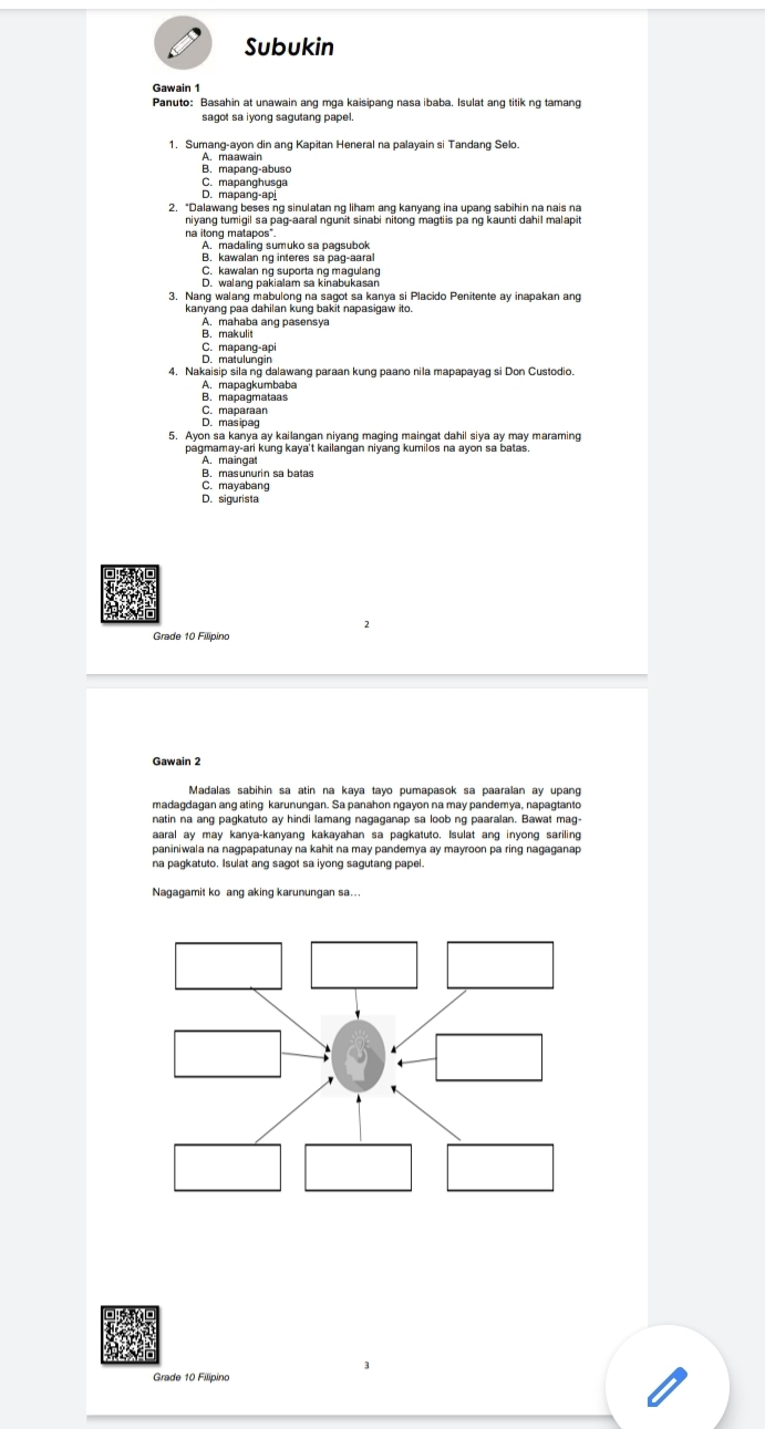 Subukin
Gawain 1
Panuto: Basahin at unawain ang mga kaisipang nasa ibaba. Isulat ang titik ng tamang
sagot sa iyong sagutang papel.
1. Sumang-ayon din ang Kapitan Heneral na palayain si Tandang Selo.
A. maawain
B. mapang-abuso
C. mapanghusga
D. mapang-ap
2. “Dalawang beses ng sinulatan ng liham ang kanyang ina upang sabihin na nais na
niyang tumigil sa pag-aaral ngunit sinabi nitong magtiis pa ng kaunti dahil malapit 
na itong matapos".
A. madaling sumuko sa pagsubok
B. kawalan ng interes sa pag-aaral
C. kawalan ng suporta ng magulang
D. walang pakialam sa kinabukasan
3. Nang walang mabulong na sagot sa kanya si Placido Penitente ay inapakan ang
kanyang paa dahilan kung bakit napasigaw ito
A. mahaba ang pasensya
B. makulit
C. mapang-api
D. matulungin
4. Nakaisip sila ng dalawang paraan kung paano nila mapapayag si Don Custodio
A. mapagkumbaba
B. mapagmataas
C. maparaan
D. masipag
5. Ayon sa kanya ay kailangan niyang maging maingat dahil siya ay may maraming
pagmamay-ari kung kaya't kailangan niyang kumilos na ayon sa batas
A. maingat
B. masunurin sa batas
C. mayabang
D. sigurista
Gawain 2
Madalas sabihin sa atin na kaya tayo pumapasok sa paaralan ay upang
madagdagan ang ating karunungan. Sa panahon ngayon na may pandemya, napagtanto
natin na ang pagkatuto ay hindi lamang nagaganap sa loob ng paaralan. Bawat mag-
aaral ay may kanya-kanyang kakayahan sa pagkatuto. Isulat ang inyong sariling
paniniwala na nagpapatunay na kahit na may pandemya ay mayroon pa ring nagaganap
na pagkatuto. Isulat ang sagot sa iyong sagutang papel.
Nagagamit ko ang aking karunungan sa...
Grade 10 Filipinc
