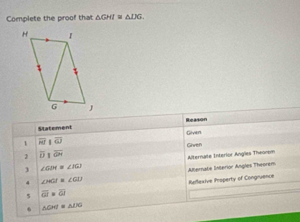 Complete the proof that △ GHI≌ △ IJG. 
Reason 
Statement 
1 overline HI||overline GJ Given 
Given 
2 overline DIoverline GH
] ∠ GIH≌ ∠ IGJ Alternate Interior Angles Theorem 
4 ∠ HGI≌ ∠ GIJ Alternate Interior Angles Theorem 
5 overline GI≌ overline GI Reflexive Property of Congruence 
6 △ GHI≌ △ DG