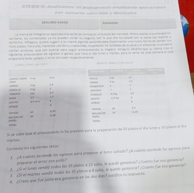 ACTNIDAD 01: Analizamos un presupuesto empleando operaciones 
con números naturales y decimales 
SEGUNDO GRADO Estudiante: 
La mamá de Milagros se dedicaba a la venta de comida en un puesto del mercado. Ahora, debido a la emergencia 
sanitaría, los comensales ya no pueden visitar su negocio, por lo que ella ha optado por la venta del reparto a 
domicilio. Milagros, quiere sugerir a su mamá algunas acciones para implementar una nueva forma de vender sus 
ricos platos. Para ello, haciendo uso de su creatividad, respetando los cuidados de la salud y el ambiente: le propone 
ciertas acciones, que son buenas para seguir emprendiendo su negocio. Milagros observa que su mamá hizo el 
siguiente presupuesto de egresos o gastos que hará el día lunes y martes, para la venta de esta semana el cual 
preparará lomo saltado y arroz con pato respectivamente: 
LUNES LOMO SALTADO MARTES ARROZ CON POLLO 
Si se sabe que el presupuesto lo ha previsto para la preparación de 30 platos el día lunes y 30 platos el día 
martes. 
Contesta los siguientes retos: 
1. ¿A cuánto asciende los egresos para preparar el lomo saltado? ¿A cuánto asciende los egresos para 
preparar el arroz con pollo? 
2. ¿Si el lunes vendió todos los 35 platos a 12 soles, le quedó ganancia? ¿Cuanto fue esa ganancia? 
3. ¿Si el martes vendió todos los 35 platos a 8 soles, le quedó ganancia? ¿Cuánto fue esa ganancia? 
4. ¿Crees que fue justa esa ganancia en los dos dias? Justifica tu respuesta.