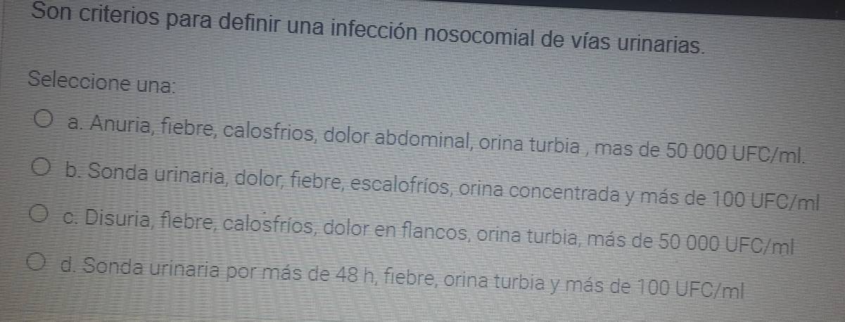 Son criterios para definir una infección nosocomial de vías urinarias.
Seleccione una:
a. Anuria, fiebre, calosfrios, dolor abdominal, orina turbia , mas de 50 000 UFC/ml.
b. Sonda urinaria, dolor, fiebre, escalofríos, orina concentrada y más de 100 UFC/ml
c. Disuria, flebre, calosfríos, dolor en flancos, orina turbia, más de 50 000 UFC/ml
d. Sonda urinaria por más de 48 h, fiebre, orina turbia y más de 100 UFC/ml