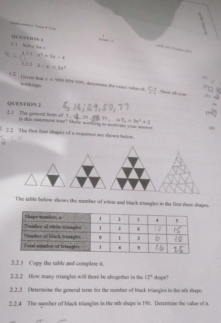 Mathematics/ Tenm 4 Test L 
QUESTION 1 
Grade 1 1 
1.1 Solve for x
GD4-TW Ocobe 2025 
1 . 1 . 1 x^2=5x-4
1.22 3-x<2x^2
(3) 
1 
1.2 Given that x=999999999 , determine the exact value of.  (x^2-4)/x-2  , Show all your 
workings. 
(5) 
(3) 
QUESTION 2 
77: isT_n=3n^2+2
2.1 The general term of 5; Is this statement true? Show working to motivate your answer. 
(4) 
2.2 The first four shapes of a sequence are shown below. 
The table below shows the number of white and black triangles in the first three shapes. 
2.2.1 Copy the table and complete it. 
2.2.2 How many triangles will there be altogether in the 12^(th) shape? 
2.2.3 Determine the general term for the number of black triangles in the nth shape. 
2.2.4 The number of black triangles in the nth shape is 190. Determine the value of n