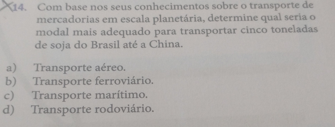 Com base nos seus conhecimentos sobre o transporte de
mercadorias em escala planetária, determine qual seria o
modal mais adequado para transportar cinco toneladas
de soja do Brasil até a China.
a) Transporte aéreo.
b) Transporte ferroviário.
c) Transporte marítimo.
d) Transporte rodoviário.