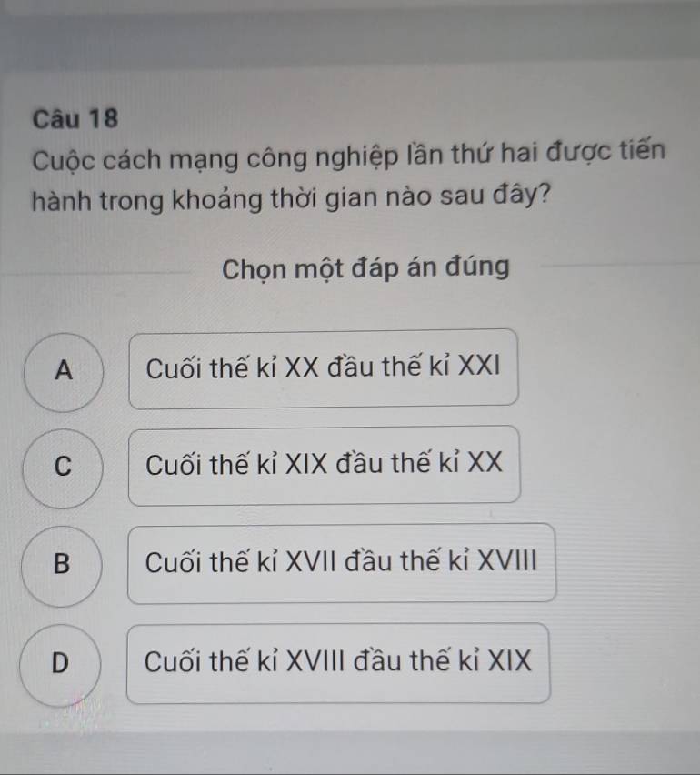 Cuộc cách mạng công nghiệp lần thứ hai được tiến
hành trong khoảng thời gian nào sau đây?
Chọn một đáp án đúng
A Cuối thế kỉ XX đầu thế kỉ XXI
C Cuối thế kỉ XIX đầu thế kỉ XX
B Cuối thế kỉ XVII đầu thế kỉ XVIII
D Cuối thế kỉ XVIII đầu thế kỉ XIX