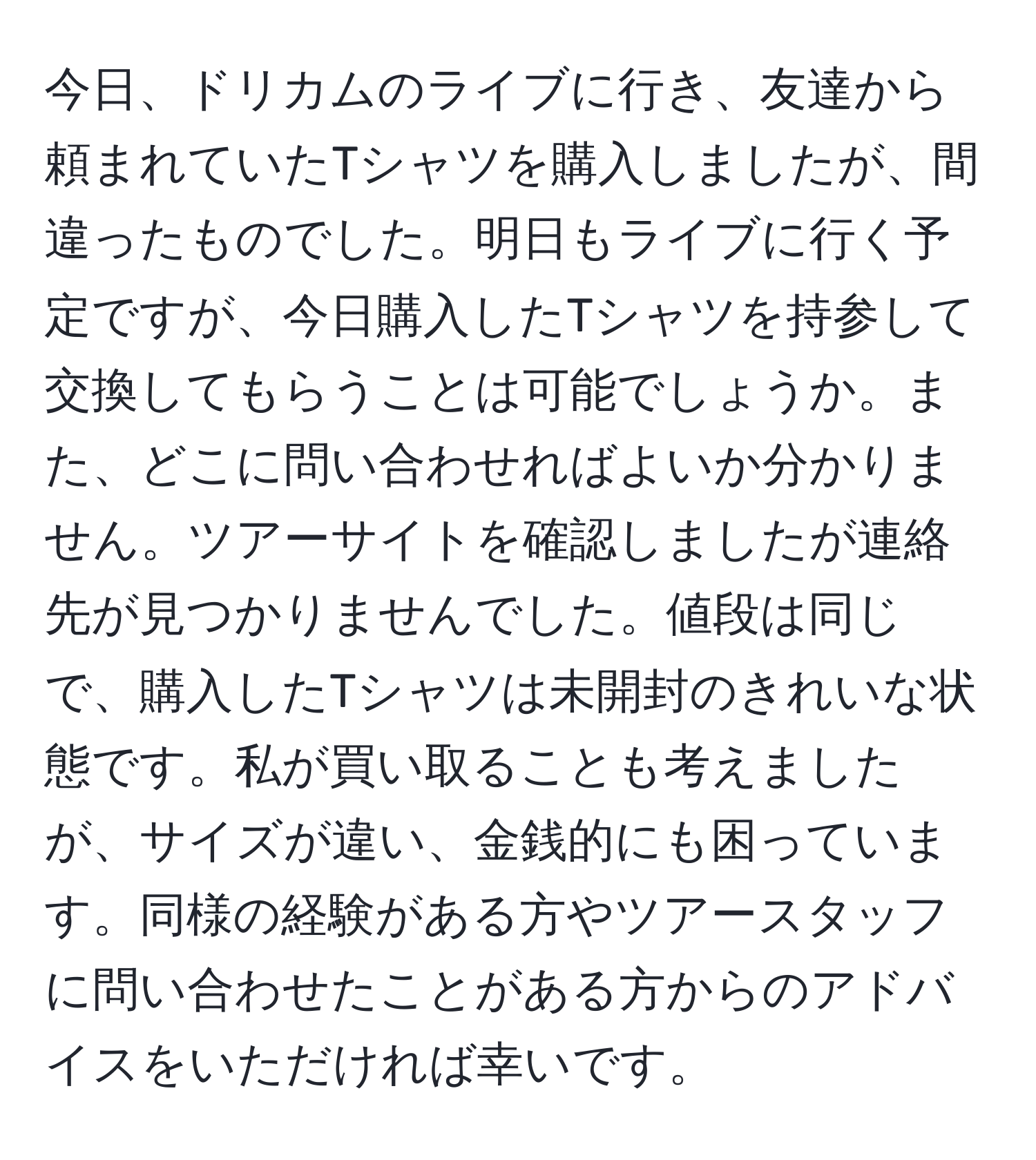 今日、ドリカムのライブに行き、友達から頼まれていたTシャツを購入しましたが、間違ったものでした。明日もライブに行く予定ですが、今日購入したTシャツを持参して交換してもらうことは可能でしょうか。また、どこに問い合わせればよいか分かりません。ツアーサイトを確認しましたが連絡先が見つかりませんでした。値段は同じで、購入したTシャツは未開封のきれいな状態です。私が買い取ることも考えましたが、サイズが違い、金銭的にも困っています。同様の経験がある方やツアースタッフに問い合わせたことがある方からのアドバイスをいただければ幸いです。