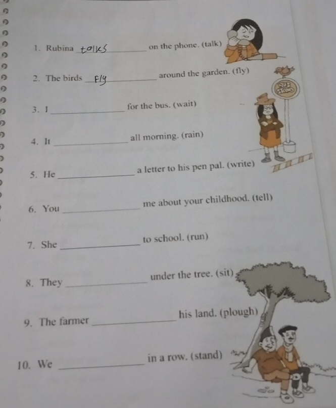 Rubina_ 
on the phone. (talk) 
2. The birds _around the garden. (fly) 
D 
3.1 _for the bus. (wait) 
) 
4. It _all morning. (rain) 
5. He _a letter to his pen pal. (write) 
6. You _me about your childhood. (tell) 
7. She _to school. (run) 
8. They _under the tree. (sit) 
9. The farmer _his land. (plough) 
10. We _in a row. (stand)