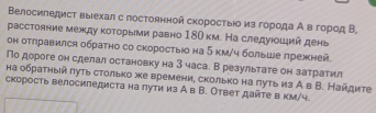 Βелосиπедист выιехал с постоннной скоросτыίо из гоροда Ав город Β 
расстояние между κоτорыеми равно 180 км. На следуюοшιий день 
он отлравился обратно со скоростыюо на 5 км/ч больше πрежней 
По дороге он сделал остановку на З часа. В результате он затратил 
на обраτηый πуτь столько же времени, сколько на πуτь из А в В. Найдите 
скорость велосиледиста на πути из А в В. Ответ дайτе в κм/ч.