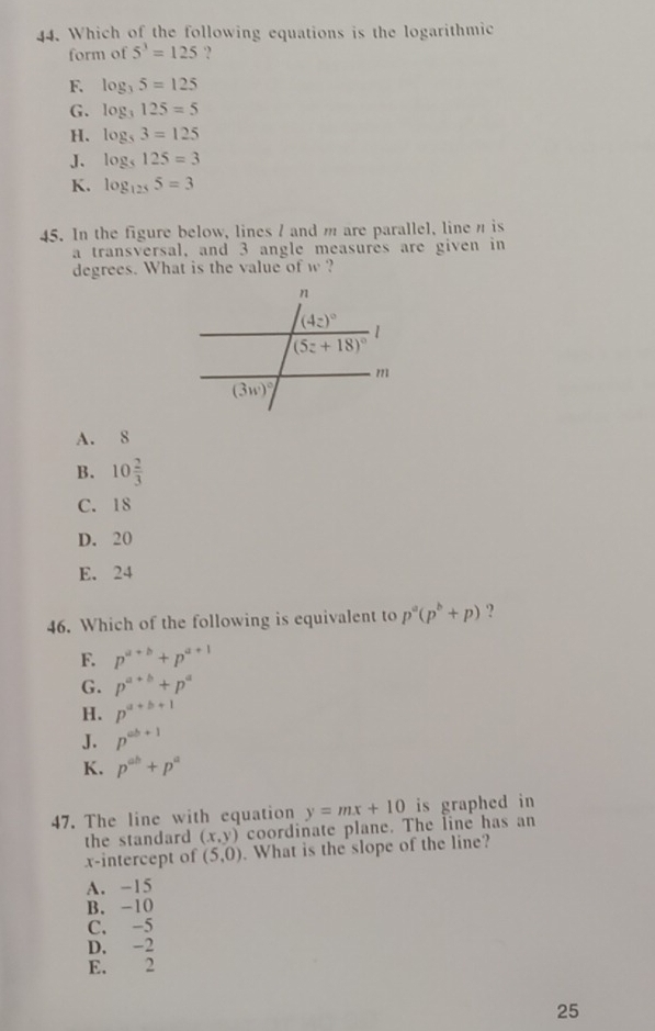 Which of the following equations is the logarithmic
form of 5^3=125 ·?
F. log _35=125
G. log _3125=5
H. log _53=125
J. log _5125=3
K. log _1255=3
45. In the figure below, lines / and m are parallel, line n is
a transversal, and 3 angle measures are given in
degrees. What is the value of w ?
A. 8
B. 10 2/3 
C. 18
D. 20
E. 24
46. Which of the following is equivalent to p^a(p^b+p) ?
F. p^(a+b)+p^(a+1)
G. p^(a+b)+p^a
H. p^(a+b+1)
J. p^(ab+1)
K. p^(ab)+p^a
47. The line with equation y=mx+10 is graphed in
the standard (x,y) coordinate plane. The line has an
x-intercept of (5,0). What is the slope of the line?
A. -15
B. -10
C. -5
D. -2
E. 2
25