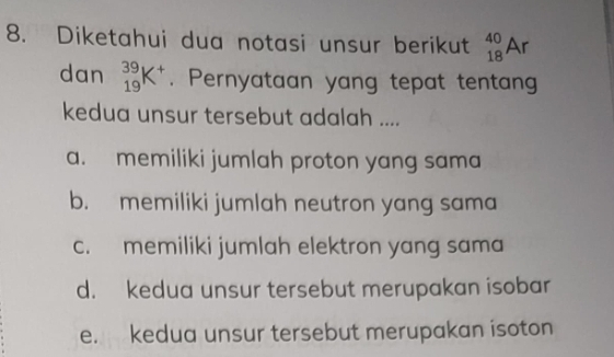 Diketahui dua notasi unsur berikut _(18)^(40)Ar
dan _(19)^(39)K^+. Pernyataan yang tepat tentan
kedua unsur tersebut adalah ....
a. memiliki jumlah proton yang sama
b. memiliki jumlah neutron yang sama
c. memiliki jumlah elektron yang sama
d. kedua unsur tersebut merupakan isobar
e. kedua unsur tersebut merupakan isoton