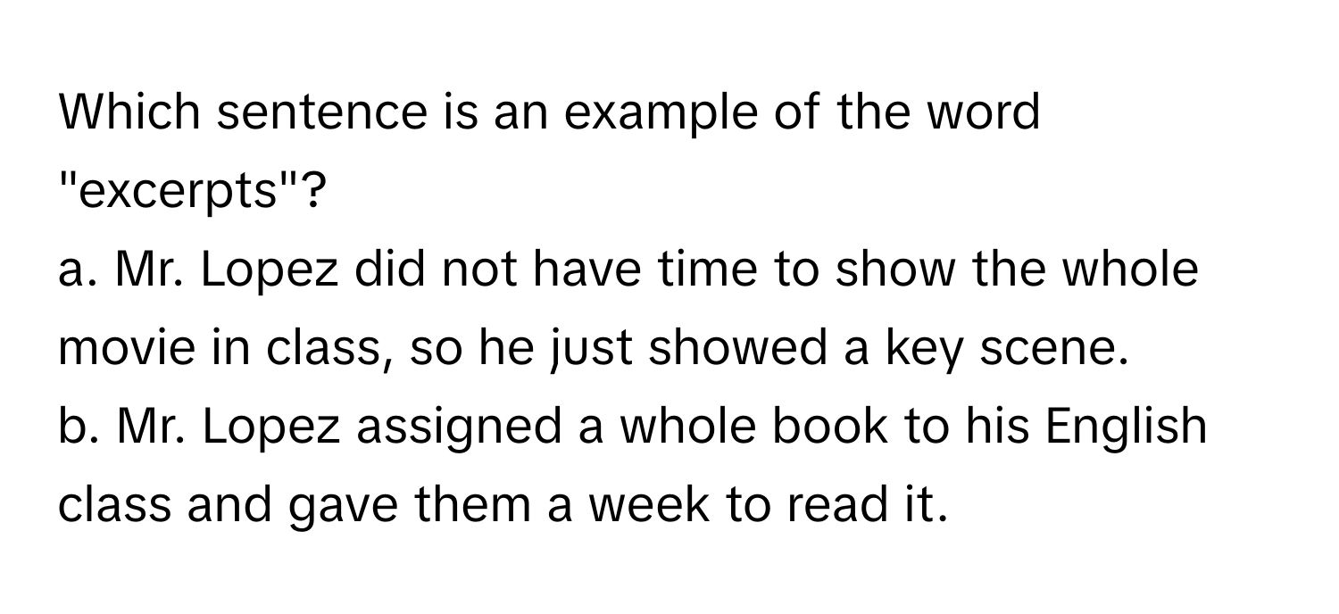 Which sentence is an example of the word "excerpts"?

a. Mr. Lopez did not have time to show the whole movie in class, so he just showed a key scene. 
b. Mr. Lopez assigned a whole book to his English class and gave them a week to read it.