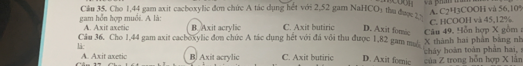 5COOH
A. C2H3COOH và 56, 10%
Câu 35. Cho 1,44 gam axit cacboxylic đơn chức A tác dụng hết với 2,52 gam NaHCO₃ thu được 2, 1
gam hỗn hợp muối. A là:
C. HCOOH và 45, 12%.
A. Axit axetic B. Axit acrylic C. Axit butiric D. Axit fomic Câu 49. Hỗn hợp X gồm :
Câu 36. Cho 1,44 gam axit cacboxylic đơn chức A tác dụng hết với đá vôi thu được 1,82 gam muỗi X thành hai phần bằng nh
là:
cháy hoàn toàn phần hai, s
A. Axit axetic B. Axit acrylic C. Axit butiric D. Axit fomic của Z trong hỗn hợp X lần