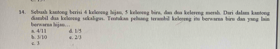 Sebuah kantong berisi 4 kelereng hijau, 5 kelereng biru, dan dua kelereng merah. Dari dalam kantong
diambil dua kelereng sekaligus. Tentukan peluang terambil kelereng itu berwarna biru dan yang lain
berwarna hijau…
a. 4/11 d. 1/5
b. 3/10 e. 2/3
c. 3