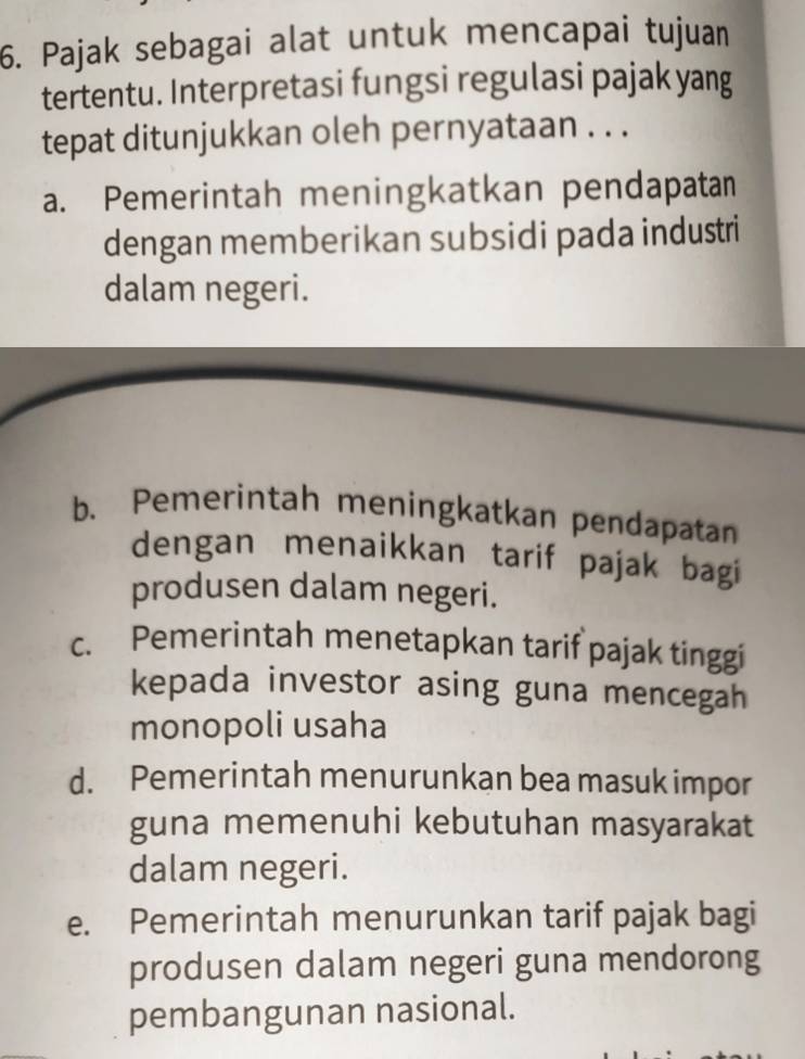 Pajak sebagai alat untuk mencapai tujuan
tertentu. Interpretasi fungsi regulasi pajak yang
tepat ditunjukkan oleh pernyataan . . .
a. Pemerintah meningkatkan pendapatan
dengan memberikan subsidi pada industri
dalam negeri.
b. Pemerintah meningkatkan pendapatan
dengan menaikkan tarif pajak bagi
produsen dalam negeri.
c. Pemerintah menetapkan tarif pajak tinggi
kepada investor asing guna mencegah
monopoli usaha
d. Pemerintah menurunkan bea masuk impor
guna memenuhi kebutuhan masyarakat
dalam negeri.
e. Pemerintah menurunkan tarif pajak bagi
produsen dalam negeri guna mendorong
pembangunan nasional.