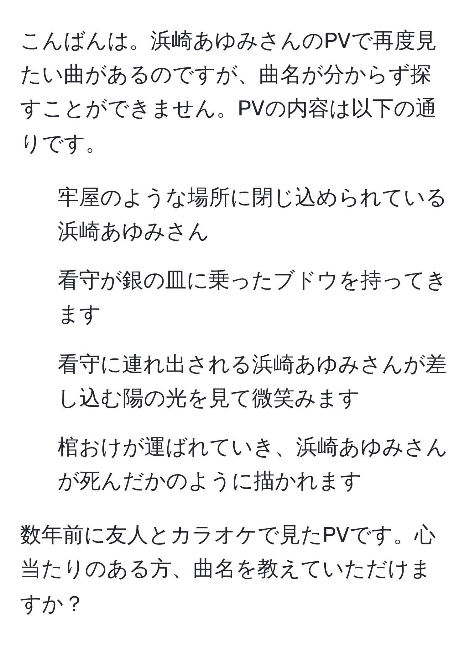 こんばんは。浜崎あゆみさんのPVで再度見たい曲があるのですが、曲名が分からず探すことができません。PVの内容は以下の通りです。  
- 牢屋のような場所に閉じ込められている浜崎あゆみさん  
- 看守が銀の皿に乗ったブドウを持ってきます  
- 看守に連れ出される浜崎あゆみさんが差し込む陽の光を見て微笑みます  
- 棺おけが運ばれていき、浜崎あゆみさんが死んだかのように描かれます  

数年前に友人とカラオケで見たPVです。心当たりのある方、曲名を教えていただけますか？