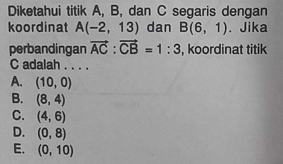 Diketahui titik A, B, dan C segaris dengan
koordinat A(-2,13) dan B(6,1). Jika
perbandingan vector AC:vector CB=1:3 , koordinat titik
C adalah . . . .
A. (10,0)
B. (8,4)
C. (4,6)
D. (0,8)
E. (0,10)