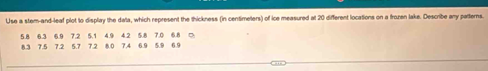 Use a stem-and-leaf plot to display the data, which represent the thickness (in centimeters) of ice measured at 20 different locations on a frozen lake. Describe any patterns.
5.8 6.3 6.9 7.2 5.1 4.9 4.2 5.8 7.0 6.8
8.3 7.5 7.2 5.7 7.2 8.0 7.4 6.9 5.9 6.9