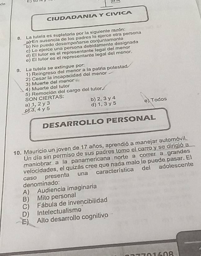 de
CIUDADANIAY CIVICA
8. La lutela es supletoría por la siguiente razón:
a) En ausencia de los padres lo ejerce otra persona
b) No puede desempeñarse conjuntamente
c) Lo ejerce una persona debidamente designada
d) El tutor es el representante legal del menor
e) El tutor es el representante (egal del menor.
9. La tutela se extingue por.
1) Reingreso del menor a la patría potestad
2) Cesar la incapacidad del menor
3) Muerte del menor 
4) Muerte del tutor
5) Remoción del cargo del tutor
SON CIERTAS:
a) 1, 2 y 3 b) 2, 3 y 4
3, 4 y 5 d) 1, 3 y 5 e) Todos
DESARROLLO PERSONAL
10. Mauricio un joven de 17 años, aprendió a manejar automóvil.
Un día sin permiso de sus padres tomo el carro y se dirigió a
maniobrar a la panamericana norte a correr a grandes
velocidades, el quizás cree que nada malo le puede pasar. El
caso presenta una característica del adolescente
denominado:
A) Audiencia imaginaria
B) Mito personal
C) Fábula de invencibilidad
D) Intelectualismo
E) Alto desarrollo cognitivo
no