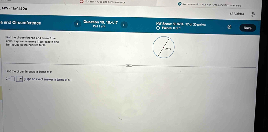 10.4 HW - Area and Circumference Do Homework - 10.4 HW - Area and Circumference 
, MWF 11a-11:50a Ali Valdez 
a and Circumference Question 18, 10.4.17 HW Score: 58.62%, 17 of 29 points 
Part 1 of 4 > 
Points: 0 of 1 Save 
Find the circumference and area of the 
circle. Express answers in terms of π and 
then round to the nearest tenth. 
Find the circumference in terms of π.
c=□ (Type an exact answer in terms of π.)