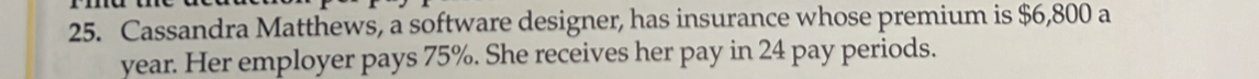 Cassandra Matthews, a software designer, has insurance whose premium is $6,800 a 
year. Her employer pays 75%. She receives her pay in 24 pay periods.