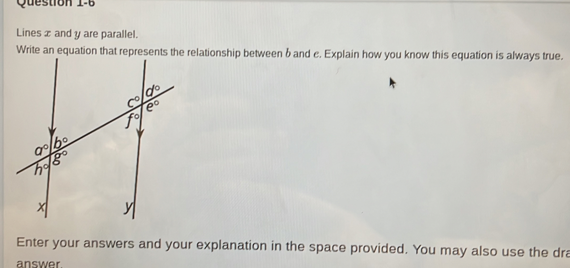 Lines x and y are parallel.
Write an equation that represents the relationship between band c. Explain how you know this equation is always true.
Enter your answers and your explanation in the space provided. You may also use the dra
answer.