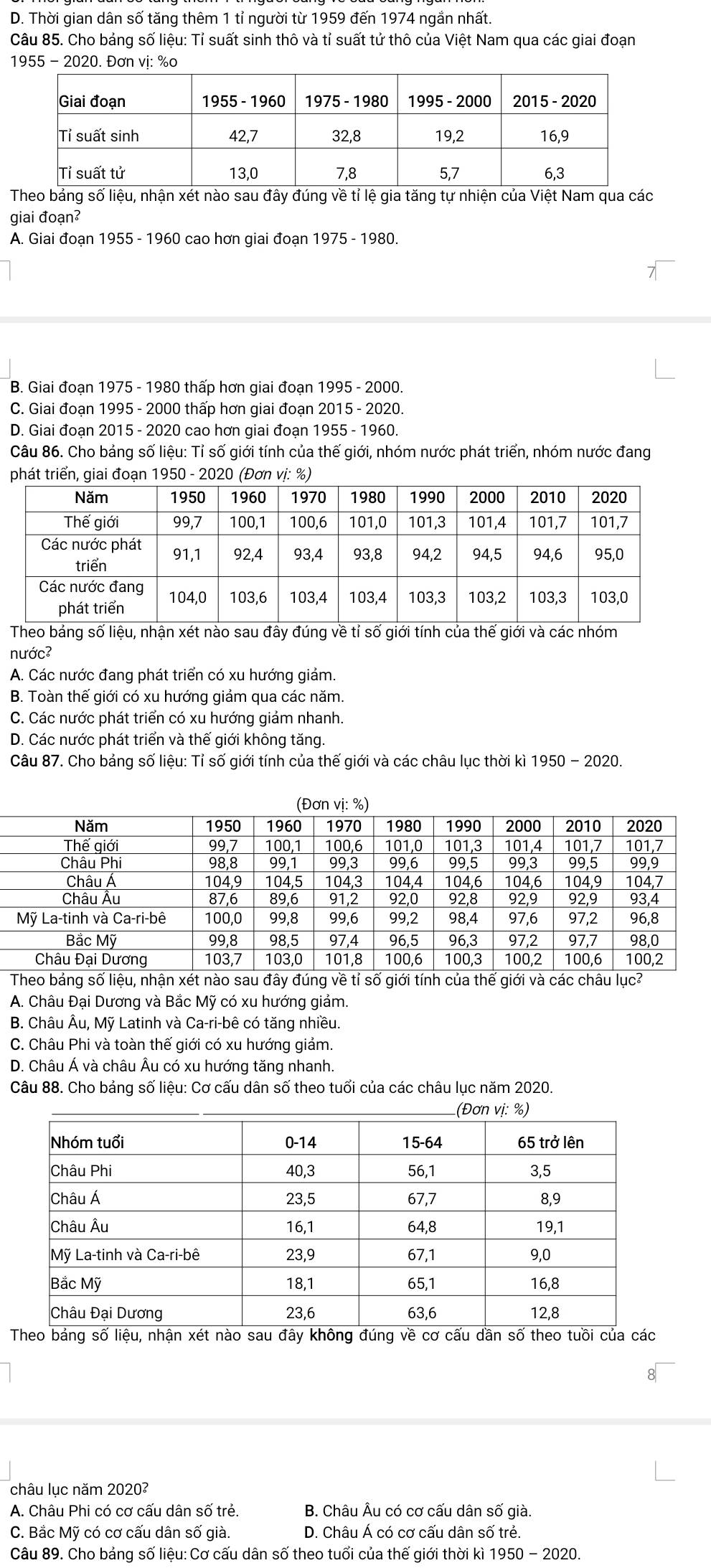 D. Thời gian dân số tăng thêm 1 tỉ người từ 1959 đến 1974 ngắn nhất.
Câu 85. Cho bảng số liệu: Tỉ suất sinh thô và tỉ suất tử thô của Việt Nam qua các giai đoạn
1955 - 2020. Đơn vị: %o
Theo bảng số liệu, nhận xét nào sau đây đúng vềtỉ lệ gia tăng tự nhiện của Việt Nam qua các
giai đoạn²
A. Giai đoạn 1955 - 1960 cao hơn giai đoạn 1975 - 1980.
B. Giai đoạn 1975 - 1980 thấp hơn giai đoạn 1995 - 2000.
C. Giai đoạn 1995 - 2000 thấp hơn giai đoạn 2015 - 2020.
D. Giai đoạn 2015 - 2020 cao hơn giai đoạn 1955 - 1960.
Câu 86. Cho bảng số liệu: Tỉ số giới tính của thế giới, nhóm nước phát triển, nhóm nước đang
phát triển, giai đoạn 1950 - 2020 (Đơn vị: %)
Theo bảng số liệu, nhận xét nào sau đây đúng về tỉ số giới tính của thế giới và các nhóm
nước
A. Các nước đang phát triển có xu hướng giảm.
B. Toàn thế giới có xu hướng giảm qua các năm.
C. Các nước phát triển có xu hướng giảm nhanh.
D. Các nước phát triển và thế giới không tăng.
Câu 87. Cho bảng số liệu: Tỉ số giới tính của thế giới và các châu lục thời kì 1950 - 2020.
A. Châu Đại Dương và Bắc Mỹ có xu hướng giảm.
B. Châu Âu, Mỹ Latinh và Ca-ri-bê có tăng nhiều.
C. Châu Phi và toàn thế giới có xu hướng giảm.
D. Châu Á và châu Âu có xu hướng tăng nhanh.
Câu 88. Cho bảng số liệu: Cơ cấu dân số theo tuổi của các châu lục năm 2020.
Theo bảng số liệu, nhận xét nào sau đây không đúng về cơ cấu dần số theo tuồi của các
châu lục năm 2020?
A. Châu Phi có cơ cấu dân số trẻ. B. Châu Âu có cơ cấu dân số già.
C. Bắc Mỹ có cơ cấu dân số già. D. Châu Á có cơ cấu dân số trẻ.
Câu 89. Cho bảng số liệu: Cơ cấu dân số theo tuổi của thế giới thời kì 1950 - 2020.