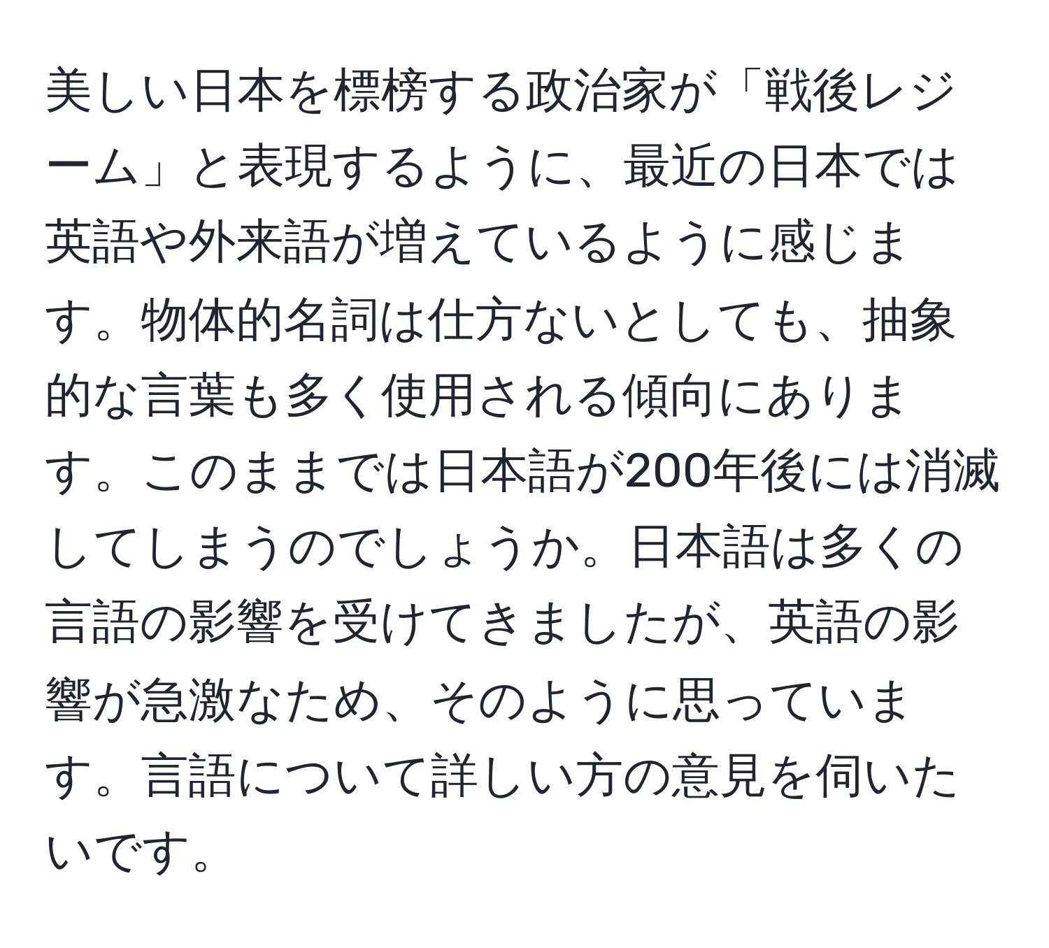 美しい日本を標榜する政治家が「戦後レジーム」と表現するように、最近の日本では英語や外来語が増えているように感じます。物体的名詞は仕方ないとしても、抽象的な言葉も多く使用される傾向にあります。このままでは日本語が200年後には消滅してしまうのでしょうか。日本語は多くの言語の影響を受けてきましたが、英語の影響が急激なため、そのように思っています。言語について詳しい方の意見を伺いたいです。