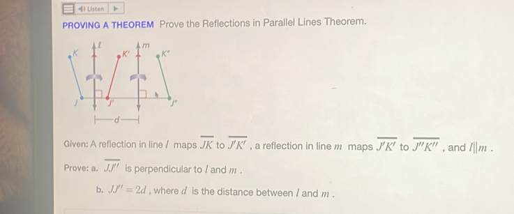 》 Listen >
PROVING A THEOREM Prove the Reflections in Parallel Lines Theorem.
Given: A reflection in line / maps overline JK to overline J'K' , a reflection in line m maps overline J'K' to overline J''K'' , and l||m.
Prove: a. overline JJ'' is perpendicular to / and m .
b. JJ''=2d , where  is the distance between / and m .