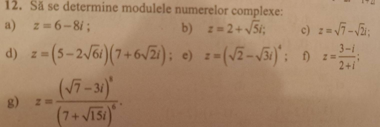 v° 
12. Să se determine modulele numerelor complexe: 
a) z=6-8i; z=2+sqrt(5)i; z=sqrt(7)-sqrt(2)i; 
b) 
c) 
d) z=(5-2sqrt(6)i)(7+6sqrt(2)i); e) z=(sqrt(2)-sqrt(3)i)^4; f) z= (3-i)/2+i ; 
g) z=frac (sqrt(7)-3i)^8(7+sqrt(15)i)^6.